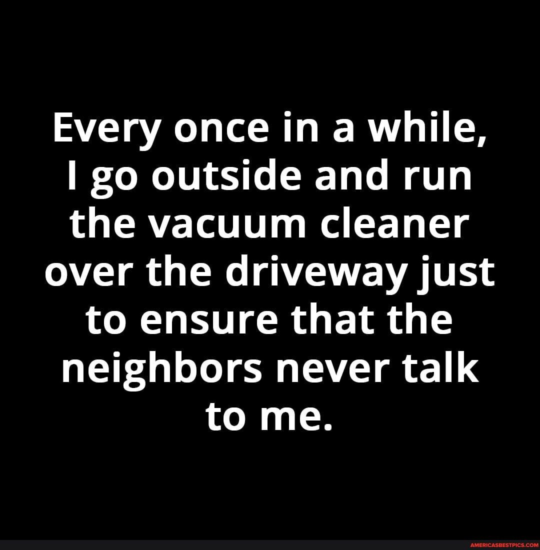 Every once in a while go outside and run the vacuum cleaner over the driveway just to ensure that the neighbors never talk to me