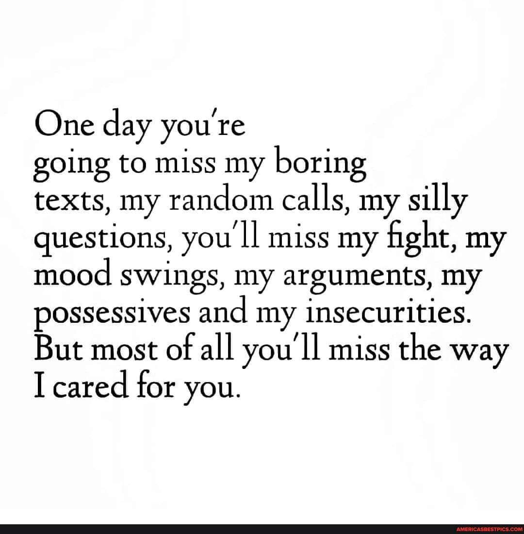 One day youre going to miss my boring texts my random calls my silly questions youll miss my ght my mood swings my arguments my possessives and my insecurities But most of all youll miss the way I cared for you