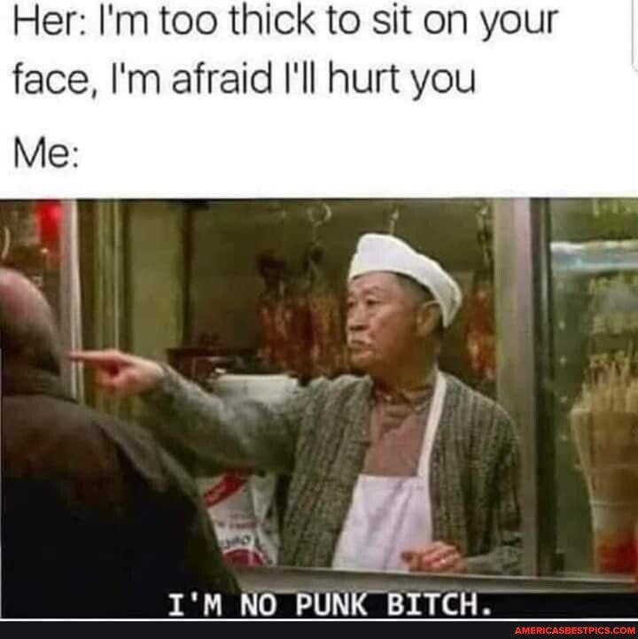 Her Im too thick to sit on your face Im afraid Ill hurt you IM NO PUNK BITCH