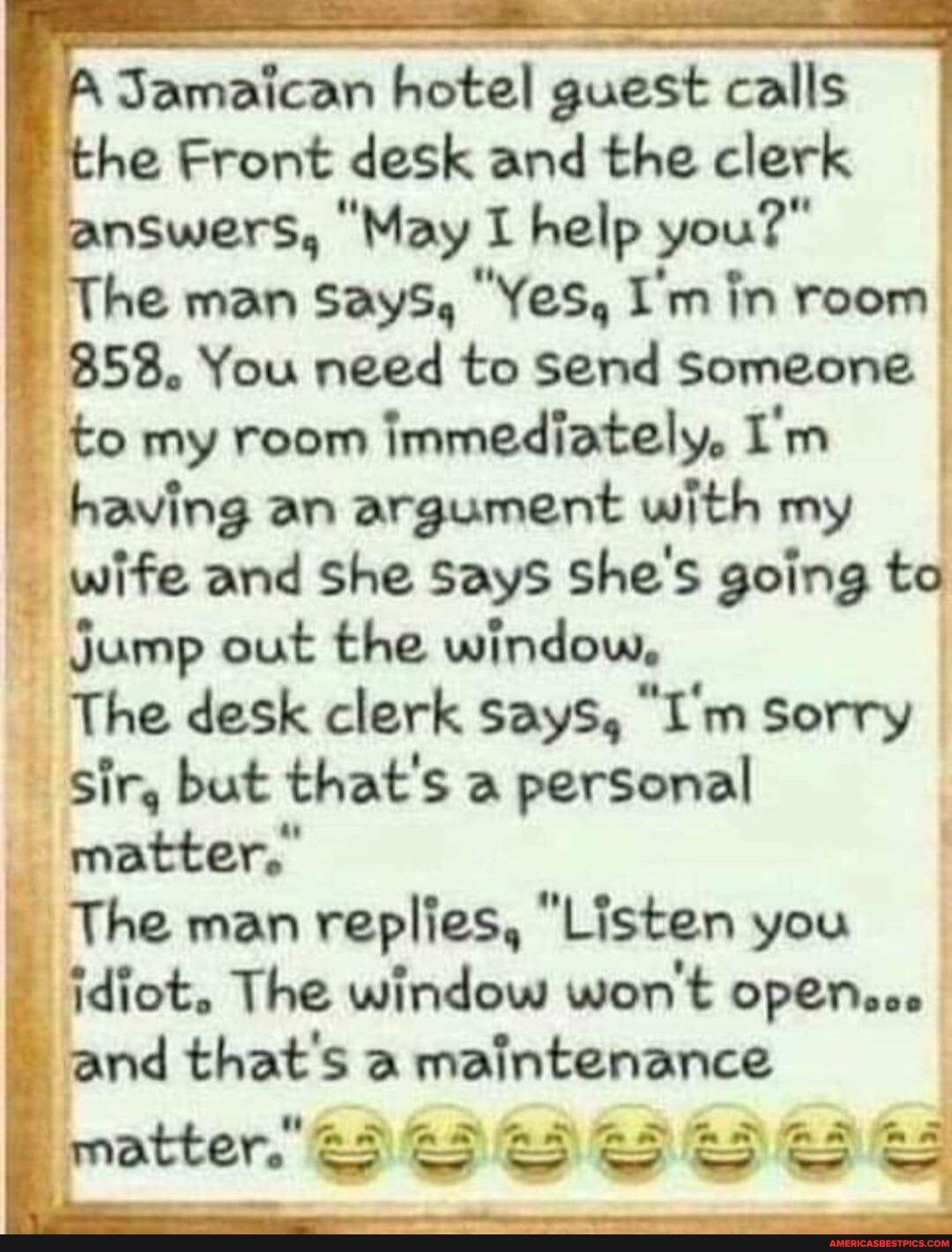 A Jamaican hotel guest calls the Front desk and the clerk answers May I help you The man Says Yes Im in room 858 You need to send someone to my room immediately Im having an argument with my wife and she says shes going to Jump out the window The desk clerk says Im sorry sir but thats a personal matter The man replies Listen you idiot The window wont open and thats a maintenance matter B L SRS Y