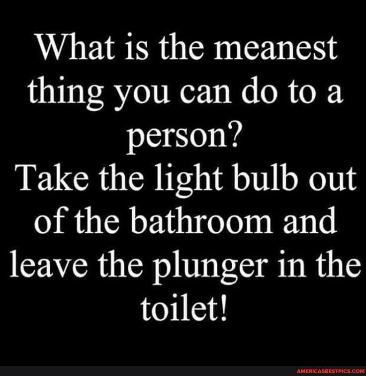 What is the meanest thing you can do to a person Take the light bulb out of the bathroom and leave the plunger in the toilet