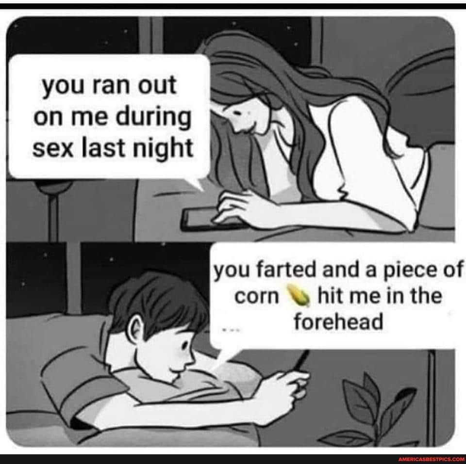 you ran out you farted and a piece of corn hit me in the forehead