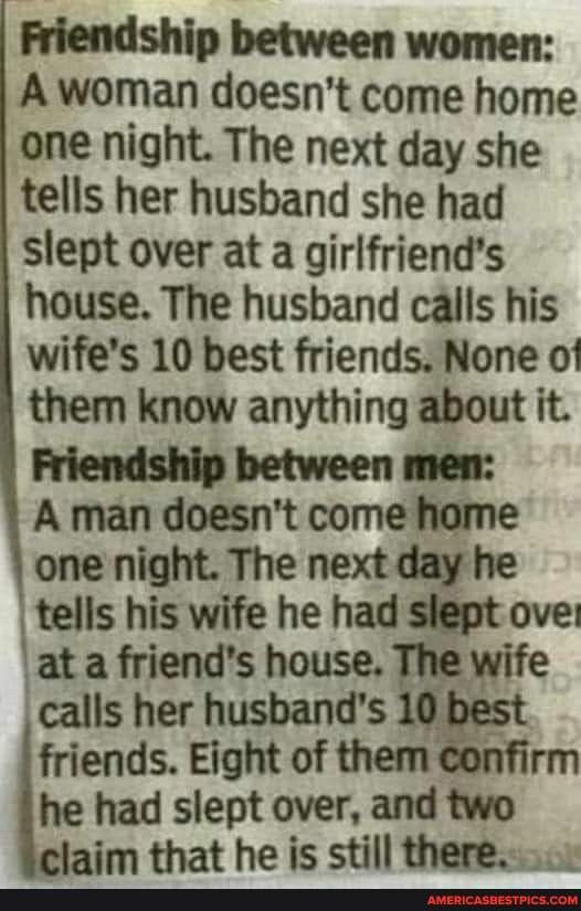 Friendship between women A woman doesnt come home one night The next day she tells her husband she had slept over at a girlfriends house The husband calls his wifes 10 best friends None of them know anything about it Friendship between men A man doesnt come home one night The next day he tells his wife he had slept ove at a friends househewrfe calls her husbands 10 b friends Eight of them he had s