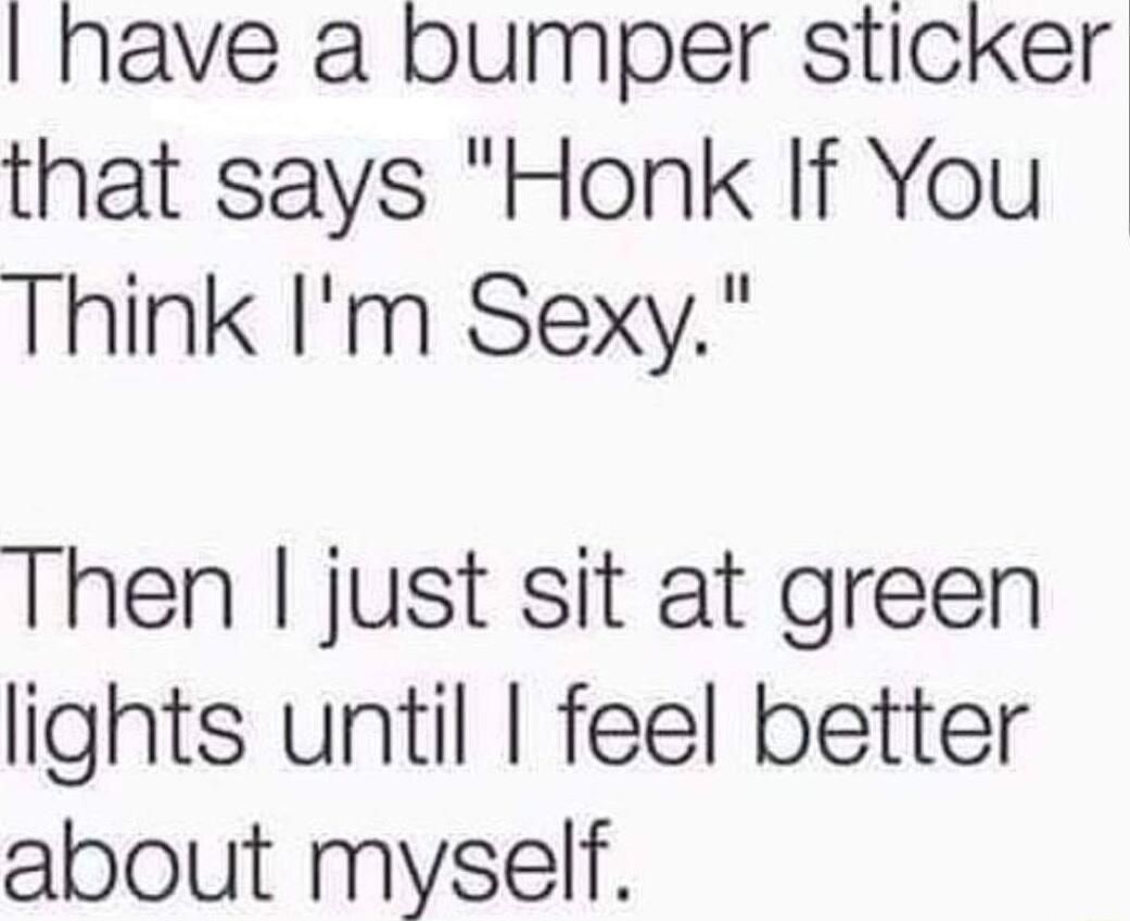 have a bumper sticker that says Honk If You Think Im Sexy Then just sit at green lights until feel better about myself