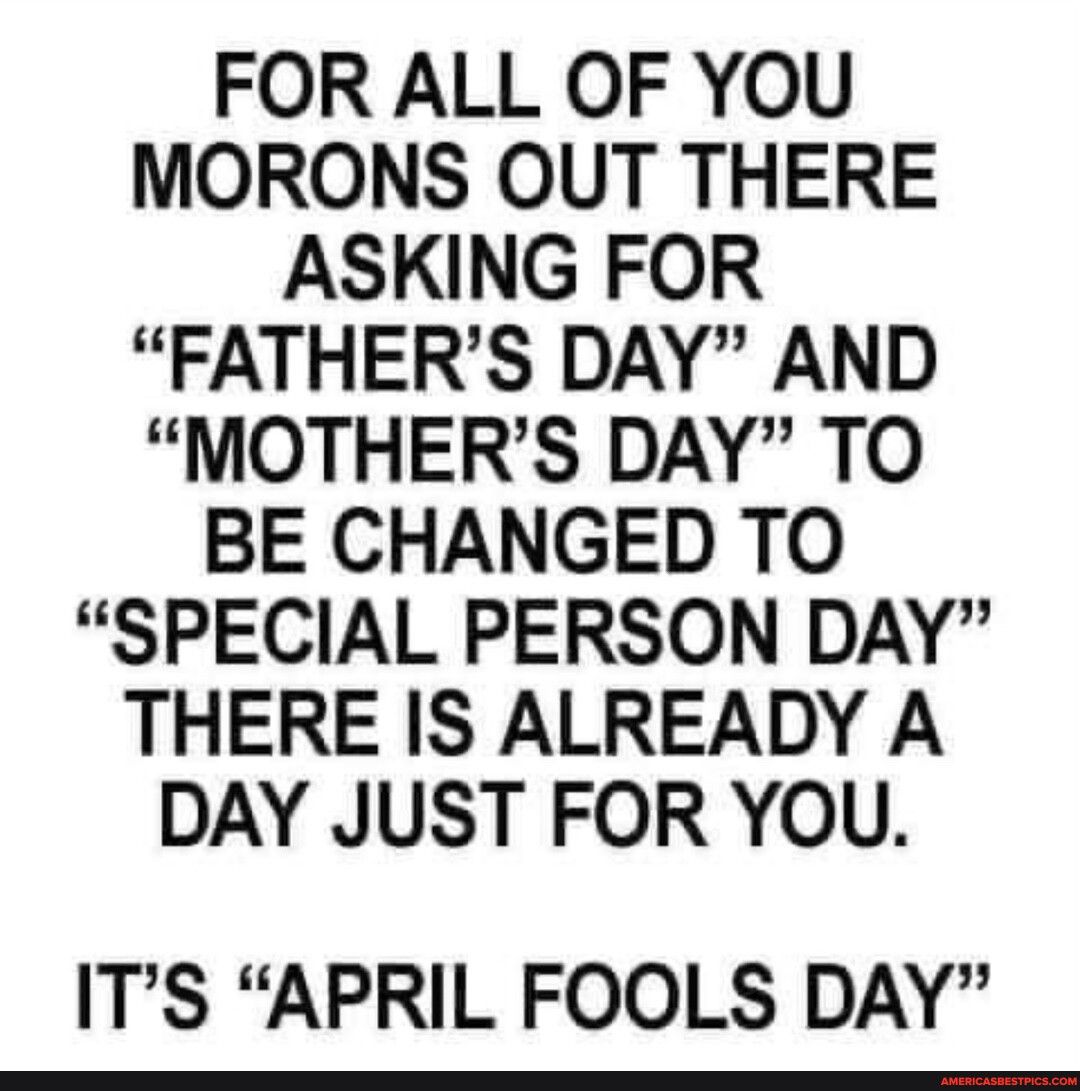 FOR ALL OF YOU MORONS OUT THERE ASKING FOR FATHERS DAY AND MOTHERS DAY TO BE CHANGED TO SPECIAL PERSON DAY THERE IS ALREADY A DAY JUST FOR YOU ITS APRIL FOOLS DAY