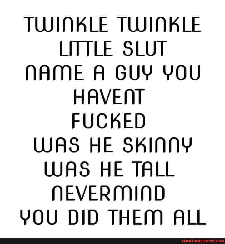 TWINKLE TWINKLE LITTLE SLUT NAME A GUY YOU HAVENT FUCKED WAS HE SKINNY WAS HE TALL NEVERMIND YOU DID THEM ALL