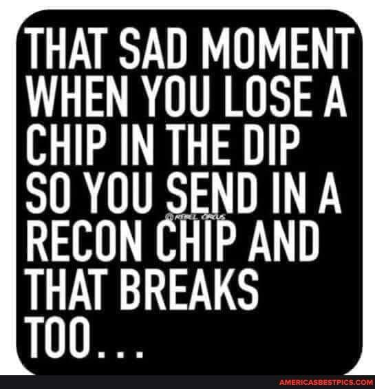 THAT SAD MOMENT WHEN YOU LOSE A CHIP IN THE DIP S0 YOU SEND IN A T THAT BREAKS 100