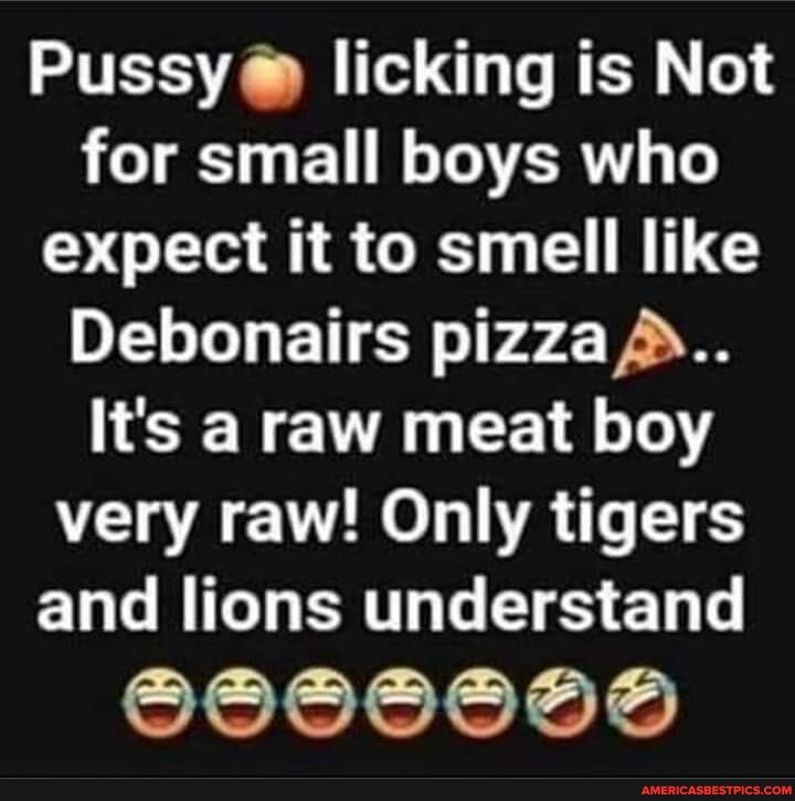 Pussy licking is Not for small boys who expect it to smell like Debonairs pizza Its a raw meat boy very raw Only tigers ELGRIGHERTN S E OO0008d