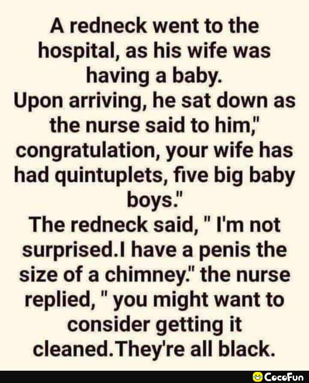 A redneck went to the hospital as his wife was having a baby Upon arriving he sat down as the nurse said to him congratulation your wife has had quintuplets five big baby boys The redneck said Im not surprised have a penis the size of a chimney the nurse replied you might want to consider getting it cleanedTheyre all black