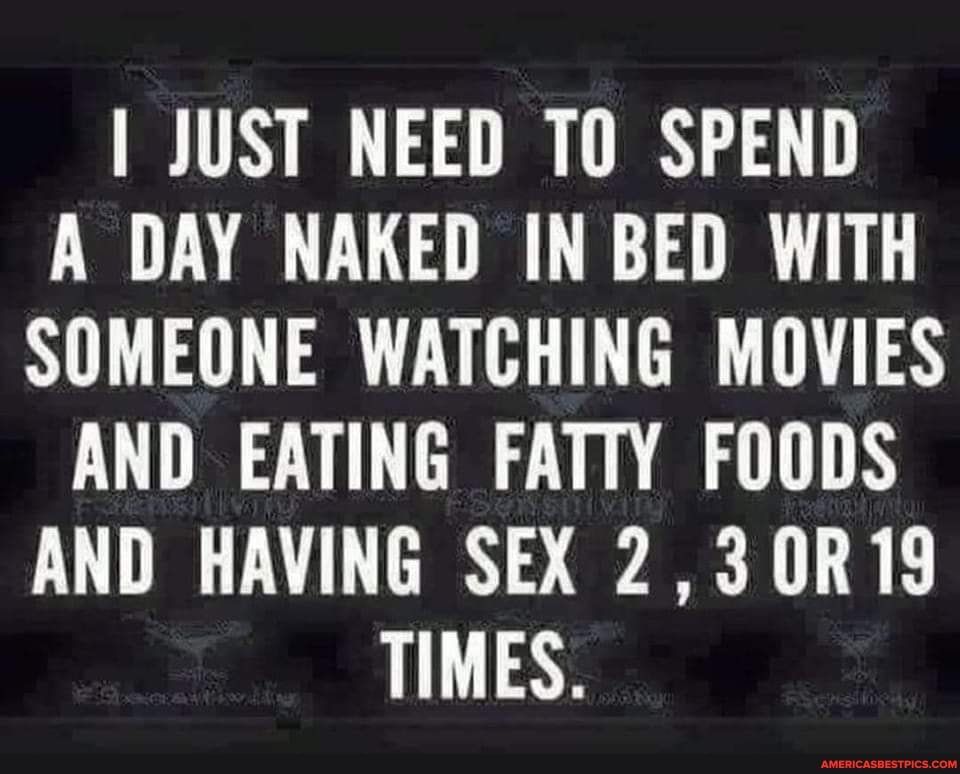 I JUST NEED TO SPEND A DAY NAKED IN BED WITH SOMEONE WATCHING MOVIES AND EATING FATTY FOODS AND HAVING SEX 230R19 TIMES