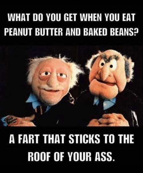 WHAT DO YOU GET WHEN YOU EAT PEANUT BUTTER AND BRKED BEANS B 4 e N A FART THAT STICKS TO THE ROOF OF YOUR ASS