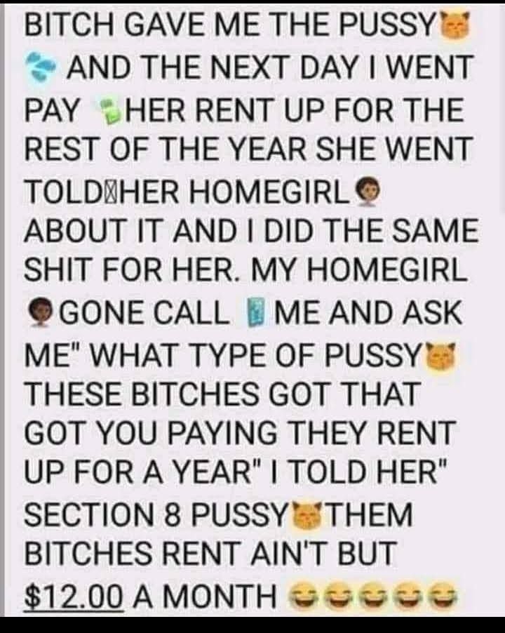 BITCH GAVE ME THE PUSSY AND THE NEXT DAY WENT PAY T HER RENT UP FOR THE REST OF THE YEAR SHE WENT TOLDYHER HOMEGIRL ABOUT IT AND DID THE SAME SHIT FOR HER MY HOMEGIRL GONE CALL ME AND ASK ME WHAT TYPE OF PUSSY THESE BITCHES GOT THAT GOT YOU PAYING THEY RENT UP FOR A YEAR TOLD HER SECTION 8 PUSSY THEM BITCHES RENT AINT BUT 1200AMONTH e o oo