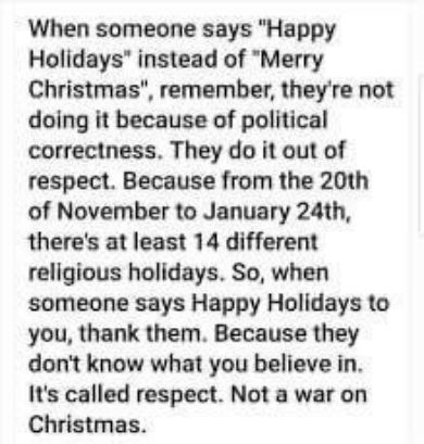 When someone says Happy Holidays instead of Merry Christmas remember theyre not doing it because of political correctness They do it out of respect Because from the 20th of November to January 24th theres at least 14 different religious holidays So when someone says Happy Holidays to you thank them Because they dont know what you believe in Its called respect Not a war on Christmas