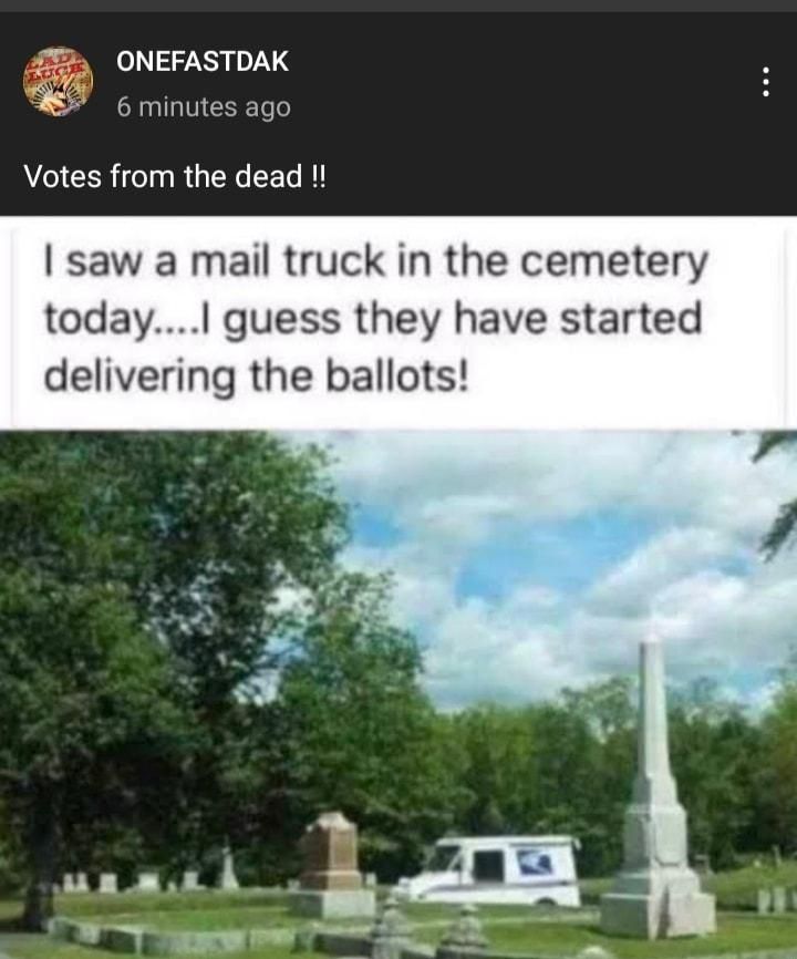 75 ONEFASTDAK 6 minutes ago Votes from the dead saw a mail truck in the cemetery today guess they have started delivering the ballots