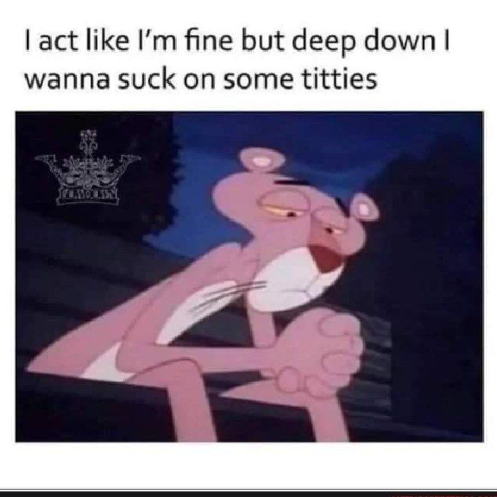 act like Im fine but deep down wanna suck on some titties