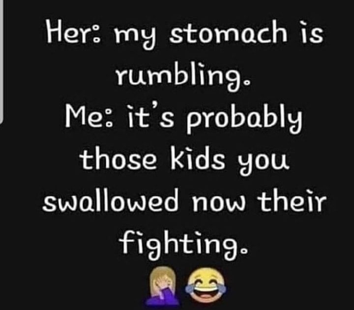 Her my stomach is rumbling Me its probably those kids you swallowed now their fighting LX