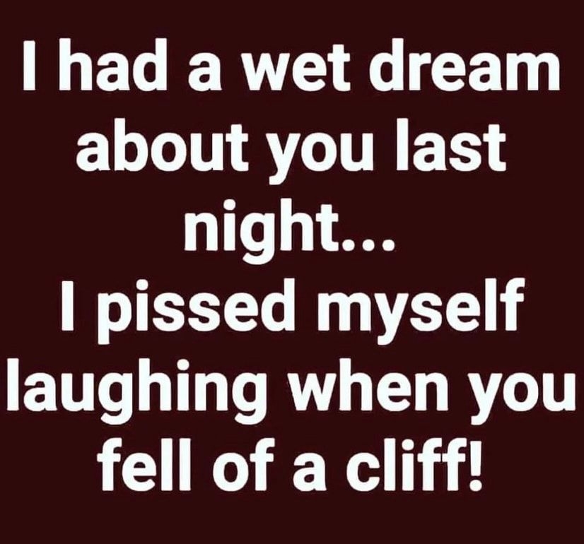 had a wet dream L LT T AV THE T night pissed myself laughing when you fell of a cliff