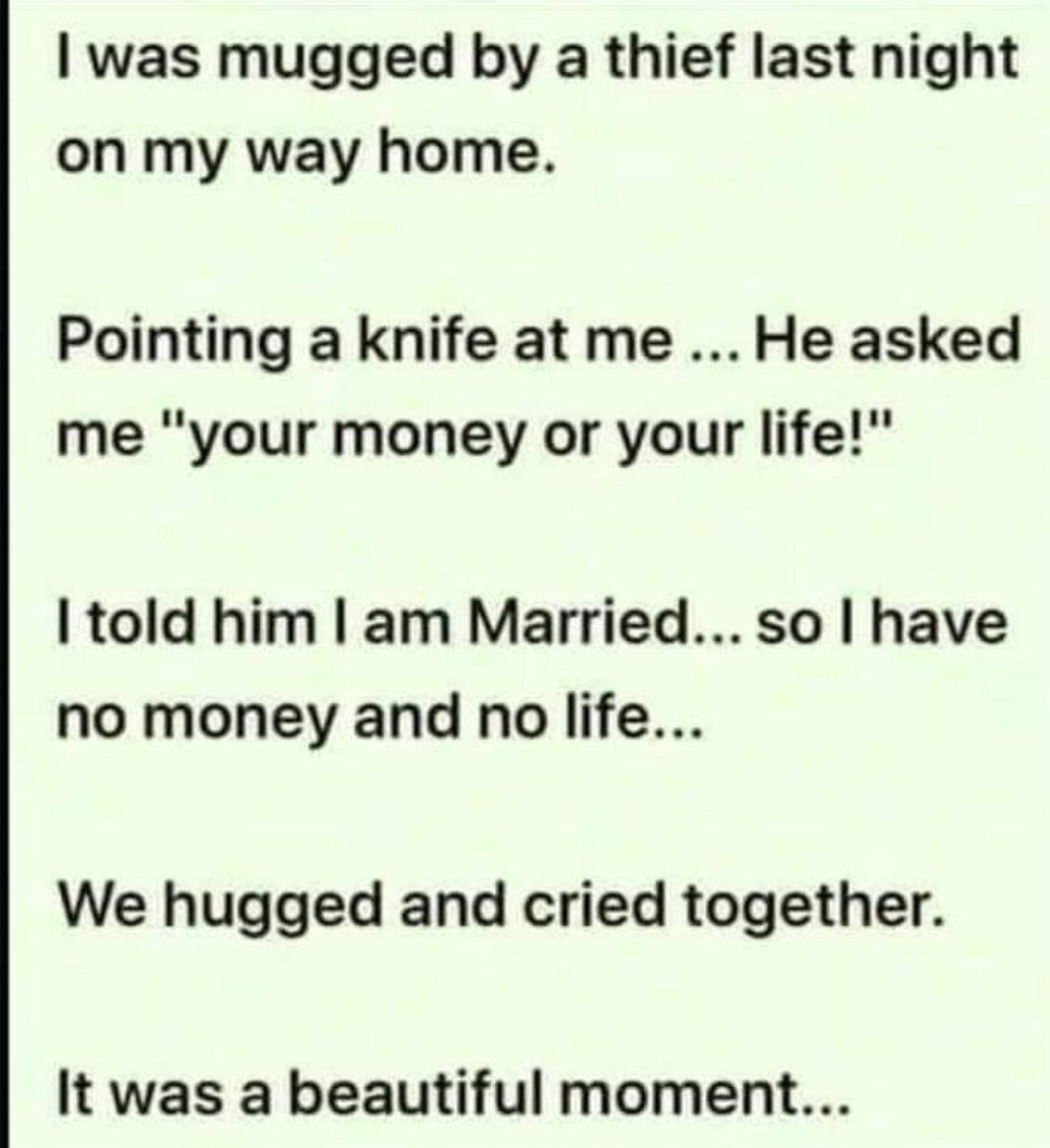 was mugged by a thief last night on my way home Pointing a knife at me He asked me your money or your life told him am Married so have no money and no life We hugged and cried together It was a beautiful moment