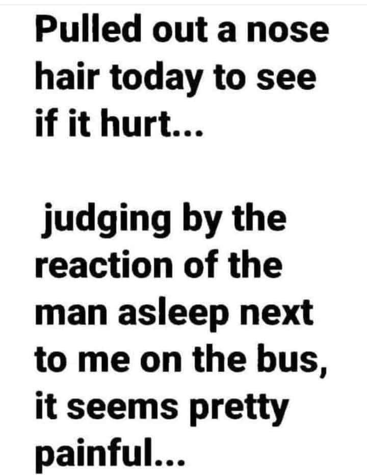 Pulled out a nose hair today to see if it hurt judging by the reaction of the man asleep next to me on the bus it seems pretty painful