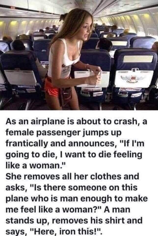 As an airplane is about to crash a female passenger jumps up frantically and announces If Im going to die want to die feeling like a woman She removes all her clothes and asks Is there someone on this plane who is man enough to make me feel like a woman A man stands up removes his shirt and says Here iron this