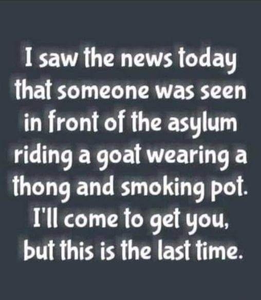 I saw the news today that someone was seen in front of the asylum riding a goat wearing a thong and smoking pot Ill come to get you but this is the last fime PV