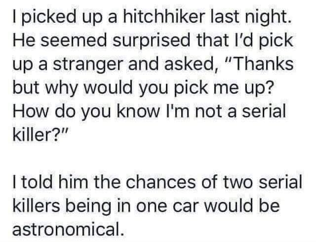 picked up a hitchhiker last night He seemed surprised that Id pick up a stranger and asked Thanks but why would you pick me up How do you know Im not a serial killer I told him the chances of two serial killers being in one car would be astronomical