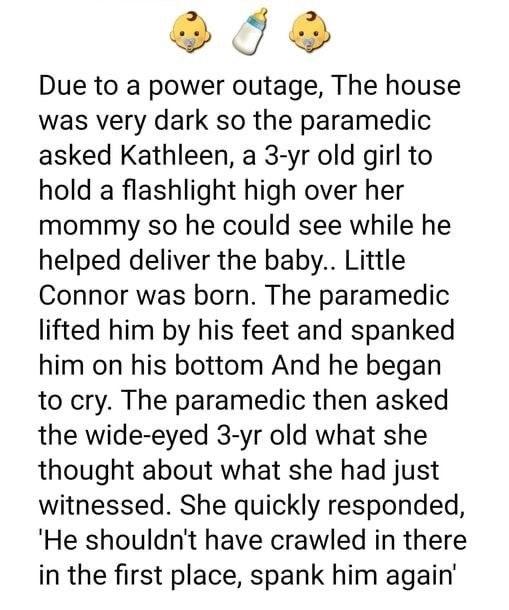 L NON Due to a power outage The house was very dark so the paramedic asked Kathleen a 3 yr old girl to hold a flashlight high over her mommy so he could see while he helped deliver the baby Little Connor was born The paramedic lifted him by his feet and spanked him on his bottom And he began to cry The paramedic then asked the wide eyed 3 yr old what she thought about what she had just witnessed S