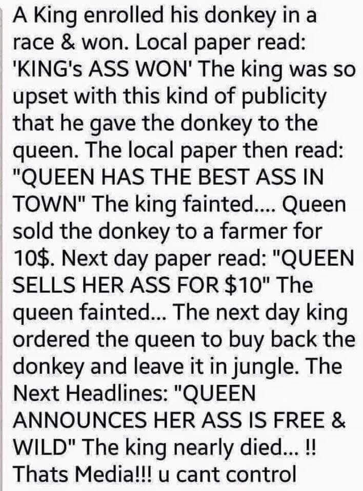 A King enrolled his donkey in a race won Local paper read KINGs ASS WON The king was so upset with this kind of publicity that he gave the donkey to the queen The local paper then read QUEEN HAS THE BEST ASS IN TOWN The king fainted Queen sold the donkey to a farmer for 10 Next day paper read QUEEN SELLS HER ASS FOR 10 The queen fainted The next day king ordered the queen to buy back the donkey an