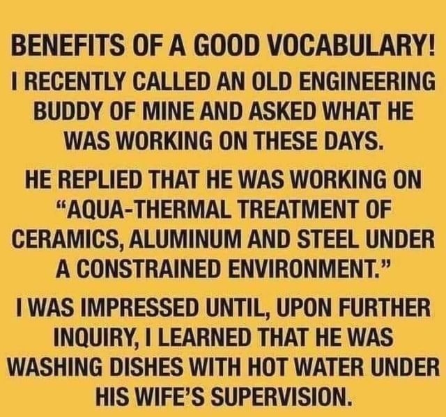 BENEFITS OF A GOOD VOCABULARY RECENTLY CALLED AN OLD ENGINEERING BUDDY OF MINE AND ASKED WHAT HE WAS WORKING ON THESE DAYS HE REPLIED THAT HE WAS WORKING ON AQUA THERMAL TREATMENT OF CERAMICS ALUMINUM AND STEEL UNDER A CONSTRAINED ENVIRONMENT WAS IMPRESSED UNTIL UPON FURTHER INQUIRY LEARNED THAT HE WAS WASHING DISHES WITH HOT WATER UNDER HIS WIFES SUPERVISION