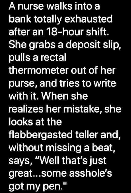 A nurse walks into a 1L Q EWANGE TR e after an 18 hour shift She grabs a deposit slip pulls a rectal thermometer out of her purse and tries to write with it When she realizes her mistake she looks at the Eo oI e IS e R 1 T TT B without missing a beat CEVER N R P 1S TR o 71 SM To 0 R T1S g To 55 got my pen