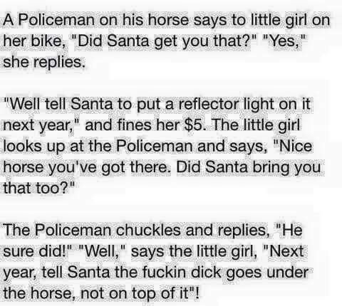 A Policeman on his horse says to little girl on her bike Did Santa get you that Yes she replies Well tell Santa to put a reflector light on it next year and fines her 5 The little girl looks up at the Policeman and says Nice horse youve got there Did Santa bring you that too The Policeman chuckles and replies He sure did Well says the little girl Next year tell Santa the fuckin dick goes under the