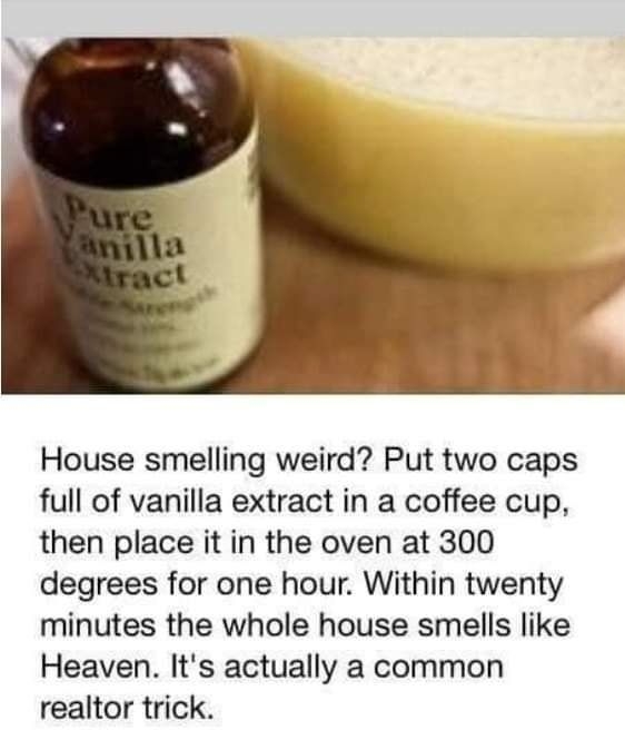 House smelling weird Put two caps full of vanilla extract in a coffee cup then place it in the oven at 300 degrees for one hour Within twenty minutes the whole house smells like Heaven Its actually a common realtor trick