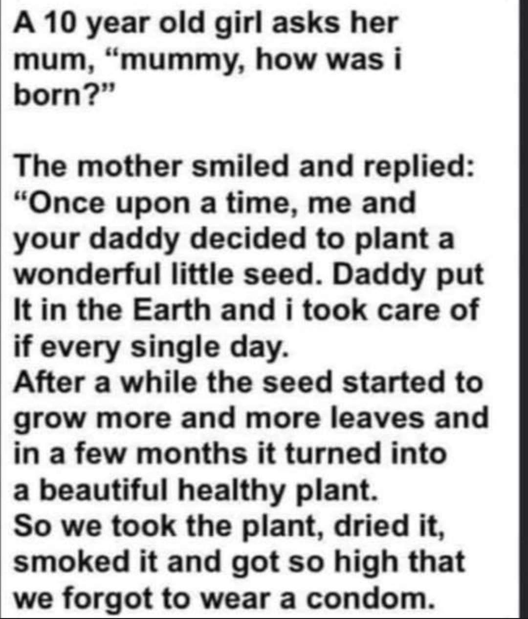 A 10 year old girl asks her mum mummy how was i born The mother smiled and replied Once upon a time me and your daddy decided to plant a wonderful little seed Daddy put It in the Earth and i took care of if every single day After a while the seed started to grow more and more leaves and in a few months it turned into a beautiful healthy plant So we took the plant dried it smoked it and got so high
