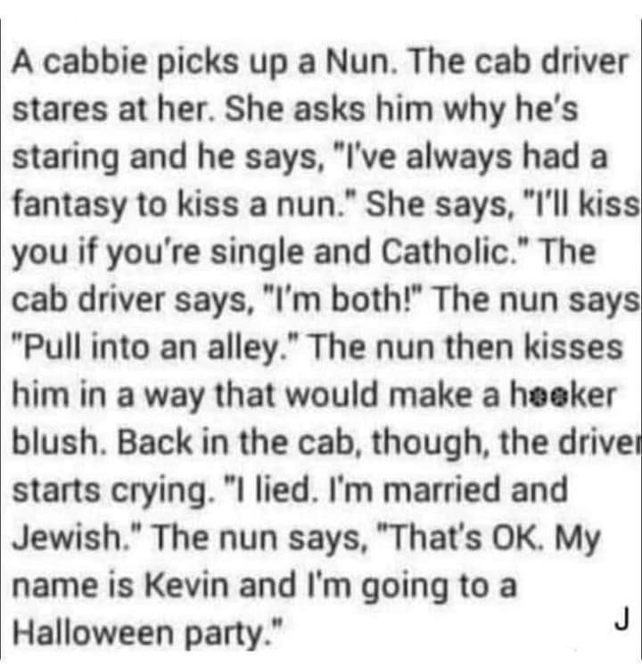 A cabbie picks up a Nun The cab driver stares at her She asks him why hes staring and he says Ive always had a fantasy to kiss a nun She says Ill kiss you if youre single and Catholic The cab driver says Im both The nun says Pull into an alley The nun then kisses him in a way that would make a heeker blush Back in the cab though the drive starts crying l lied Im married and Jewish The nun says Tha