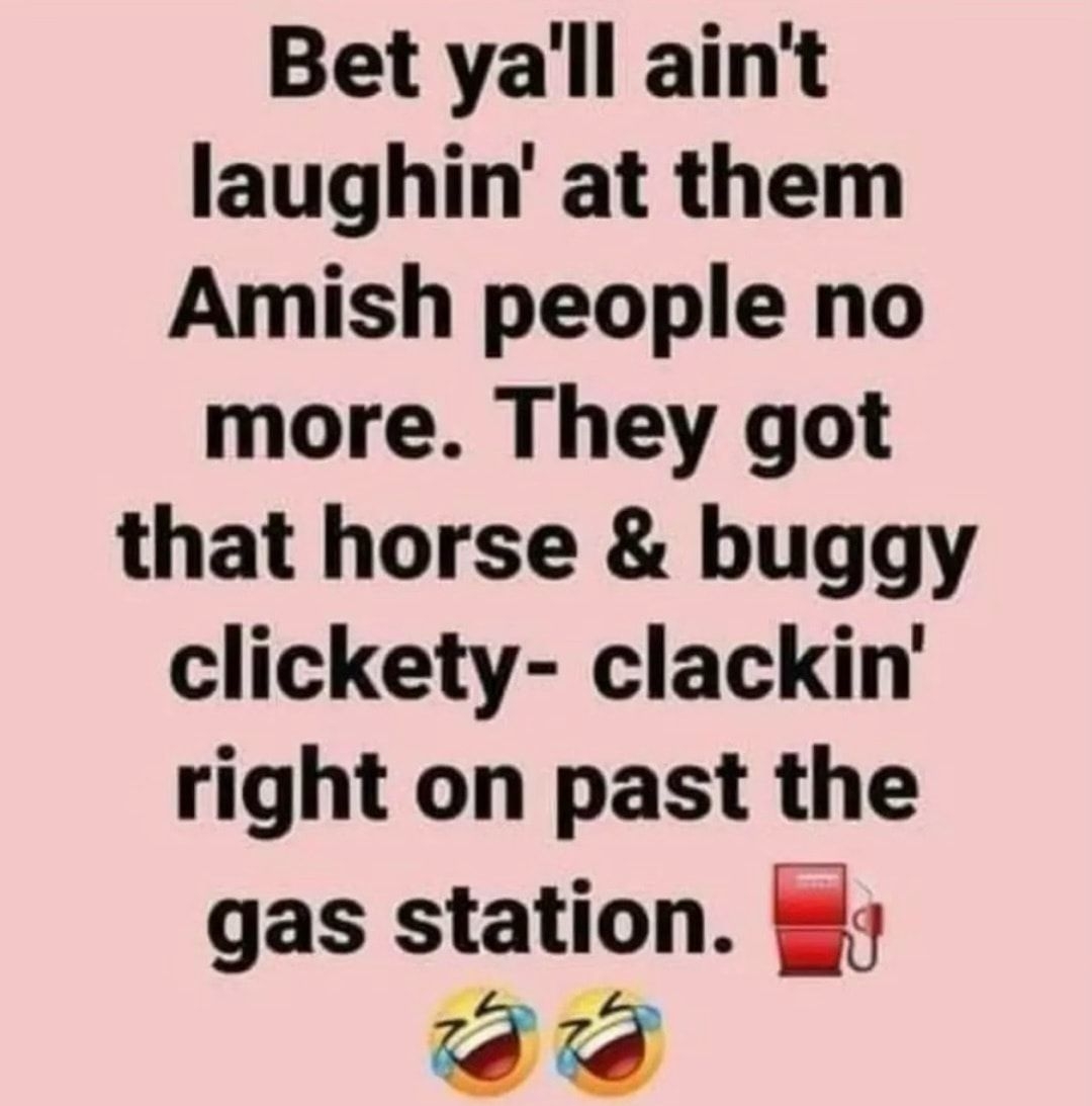 Bet yall aint laughin at them Amish people no more They got that horse buggy clickety clackin right on past the gas station g