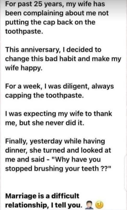 For past 25 years my wife has been complaining about me not putting the cap back on the toothpaste This anniversary decided to change this bad habit and make my wife happy For a week was diligent always capping the toothpaste was expecting my wife to thank me but she never did it Finally yesterday while having dinner she turned and looked at me and said Why have you stopped brushing your teeth 22 
