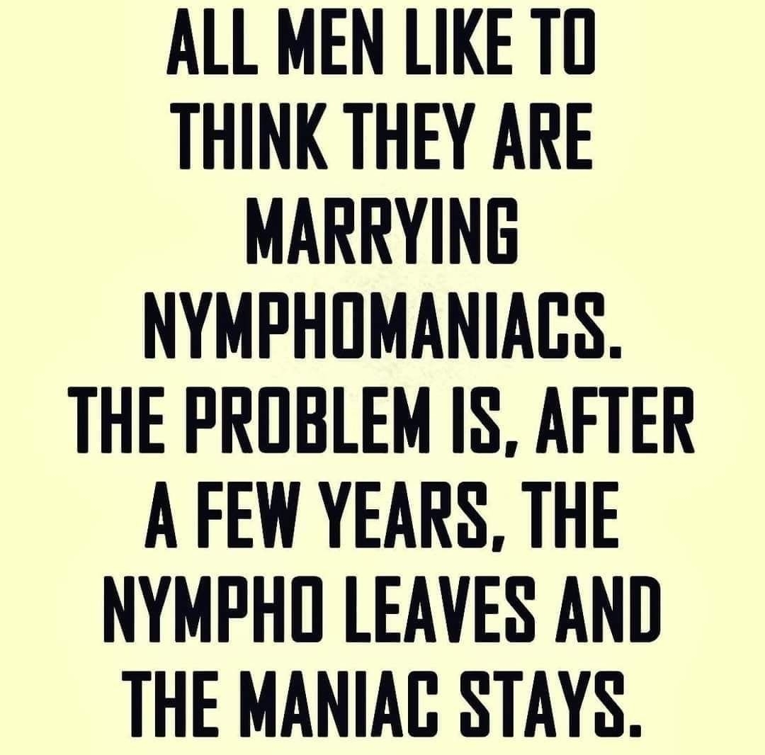 ALL MEN LIKE TD THINK THEY ARE MARRYING NYMPHOMANIACS THE PROBLEM IS AFTER A FEW YEARS THE NYMPHO LEAVES AND THE MANIAC STAYS