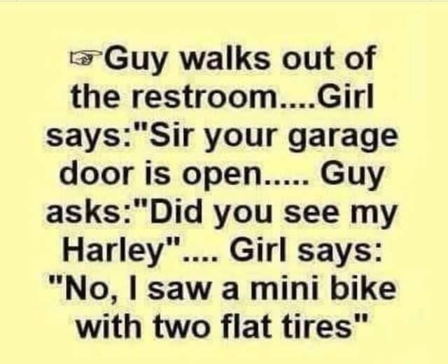 Guy walks out of the restroomGirl saysSir your garage door is open Guy asksDid you see my Harley Girl says No saw a mini bike with two flat tires
