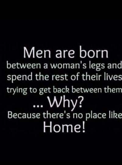 Men are born between a womans legs and spend the rest of their lives trying to get back between them Why Because theres no place like Home