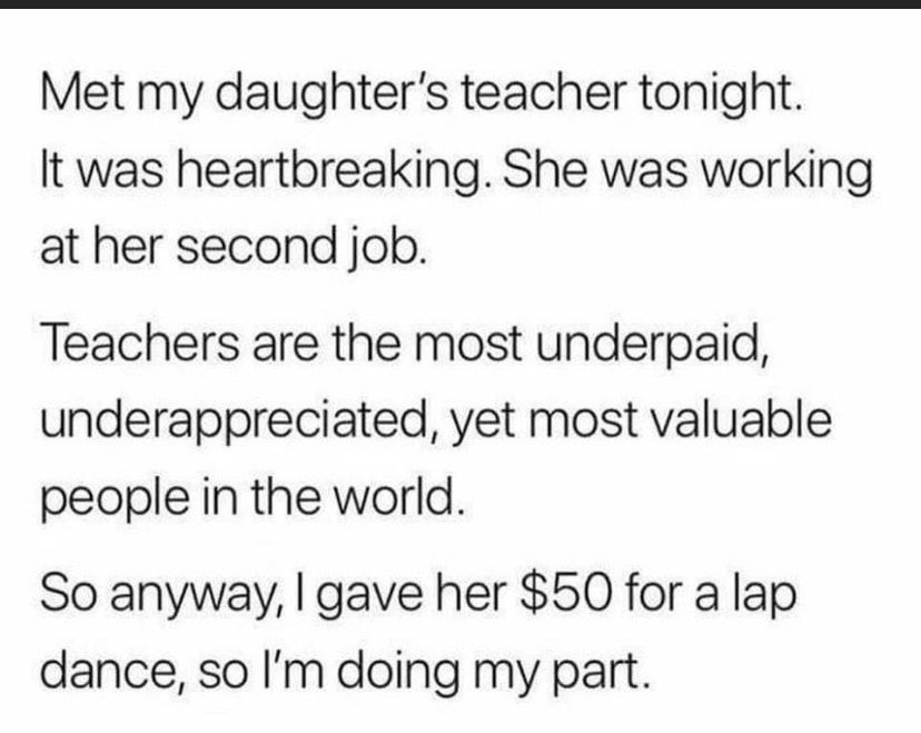 Met my daughters teacher tonight It was heartbreaking She was working at her second job Teachers are the most underpaid underappreciated yet most valuable people in the world So anyway gave her 50 for a lap dance so Im doing my part