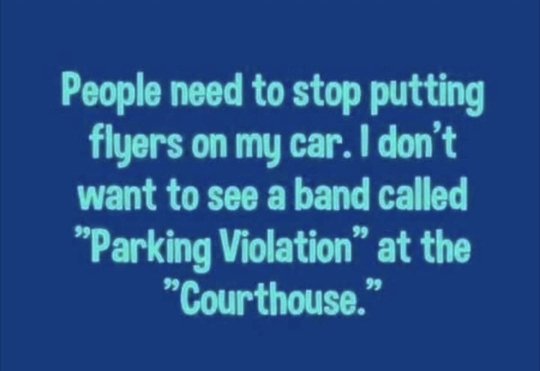 People need to stop putting flyers on my car dont want to see a band called Parking Violation at the Courthouse