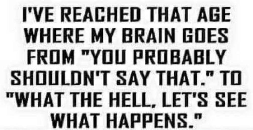 IVE REACHED THAT AGE WHERE MY BRAIN GOES FROM YOU PROBABLY SHOULDNT SAY THAT TO WHAT THE HELL LETS SEE WHAT HAPPENS