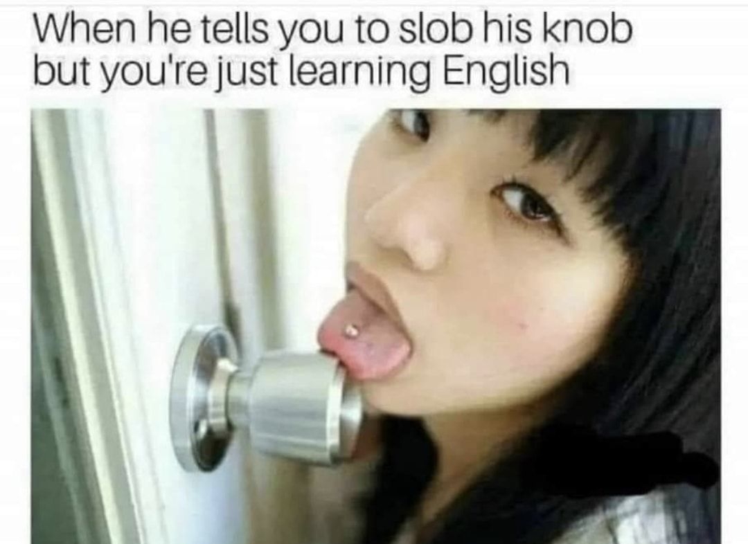 When he tells you to slob his knob but youre just learning English