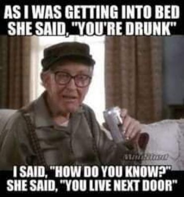 AS WAS GETTING INTO BED SHE SAID YOURE DRUNK 0 I SAID HOW DO YOU KNOW SHE SAID YOU LIVE NEXT DOOR