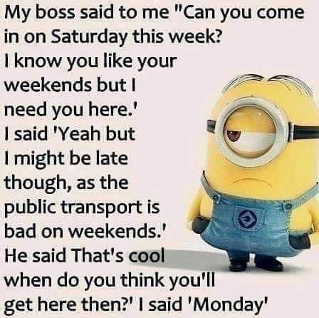 My boss said to me Can you come in on Saturday this week know you like your weekends but Vs need you here Vo N said Yeah but might be late though as the public transport is bad on weekends He said Thats cool when do you think youll get here then said Monday
