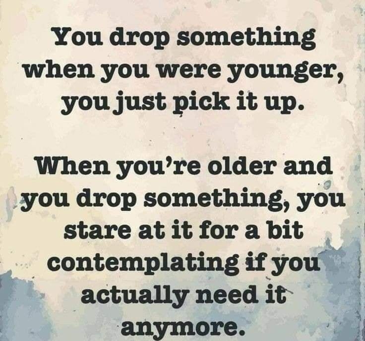 You drop something when you were younger you just pick it up When youre older and you drop something you stare at it for a bit _ contemplating if you j r actually need it anymore