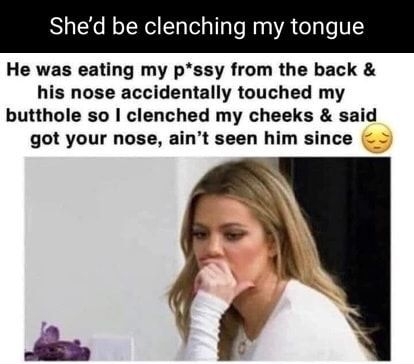 Shed be clenching my tongue He was eating my pssy from the back his nose accidentally touched my butthole so clenched my cheeks said got your nose aint seen him since