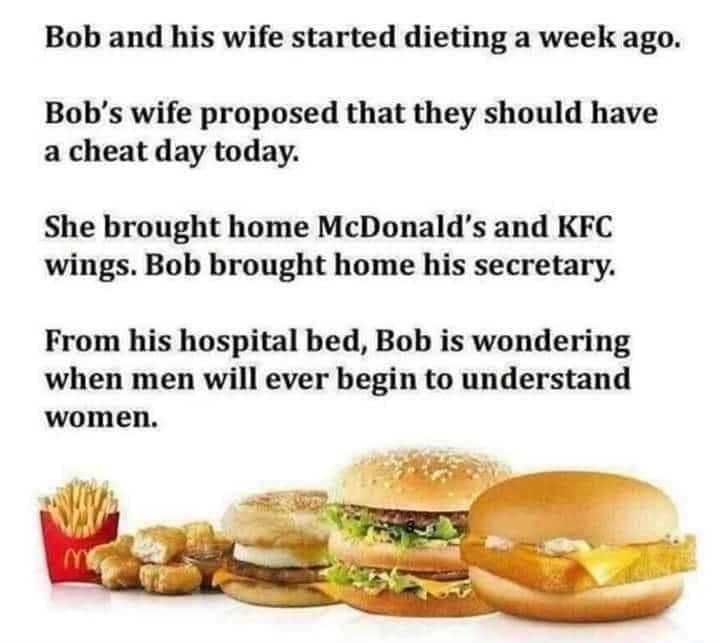 Bob and his wife started dieting a week ago Bobs wife proposed that they should have a cheat day today She brought home McDonalds and KFC wings Bob brought home his secretary From his hospital bed Bob is wondering when men will ever begin to understand women