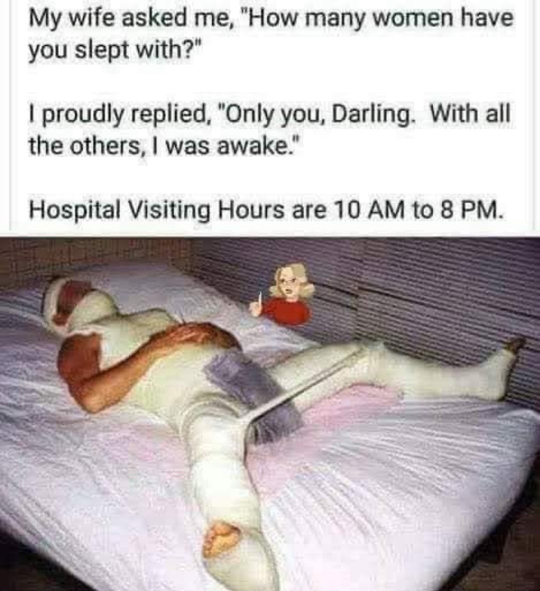My wife asked me How many women have you slept with proudly replied Only you Darling With all the others was awake Hospital Visiting Hours are 10 AM to 8 PM