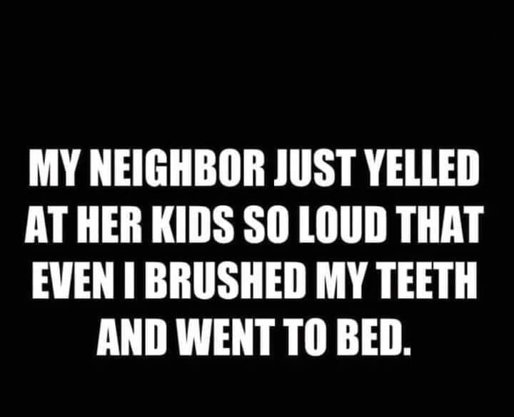 MY NEIGHBOR JUST YELLED AT HER KIDS SO LOUD THAT EVEN BRUSHED MY TEETH AND WENT TO BED